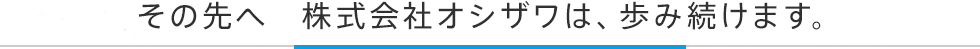 その先へ　株式会社オシザワは、歩み続けます。