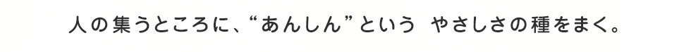 人の集うところに、“あんしん”という やさしさの種をまく。